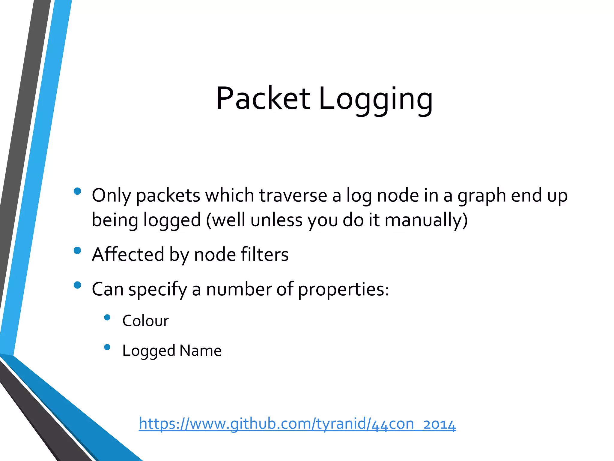 Packet Logging 
•Only packets which traverse a log node in a graph end up being logged (well unless you do it manually) 
•Affected by node filters 
•Can specify a number of properties: 
•Colour 
•Logged Name 
https://www.github.com/tyranid/44con_2014 
 