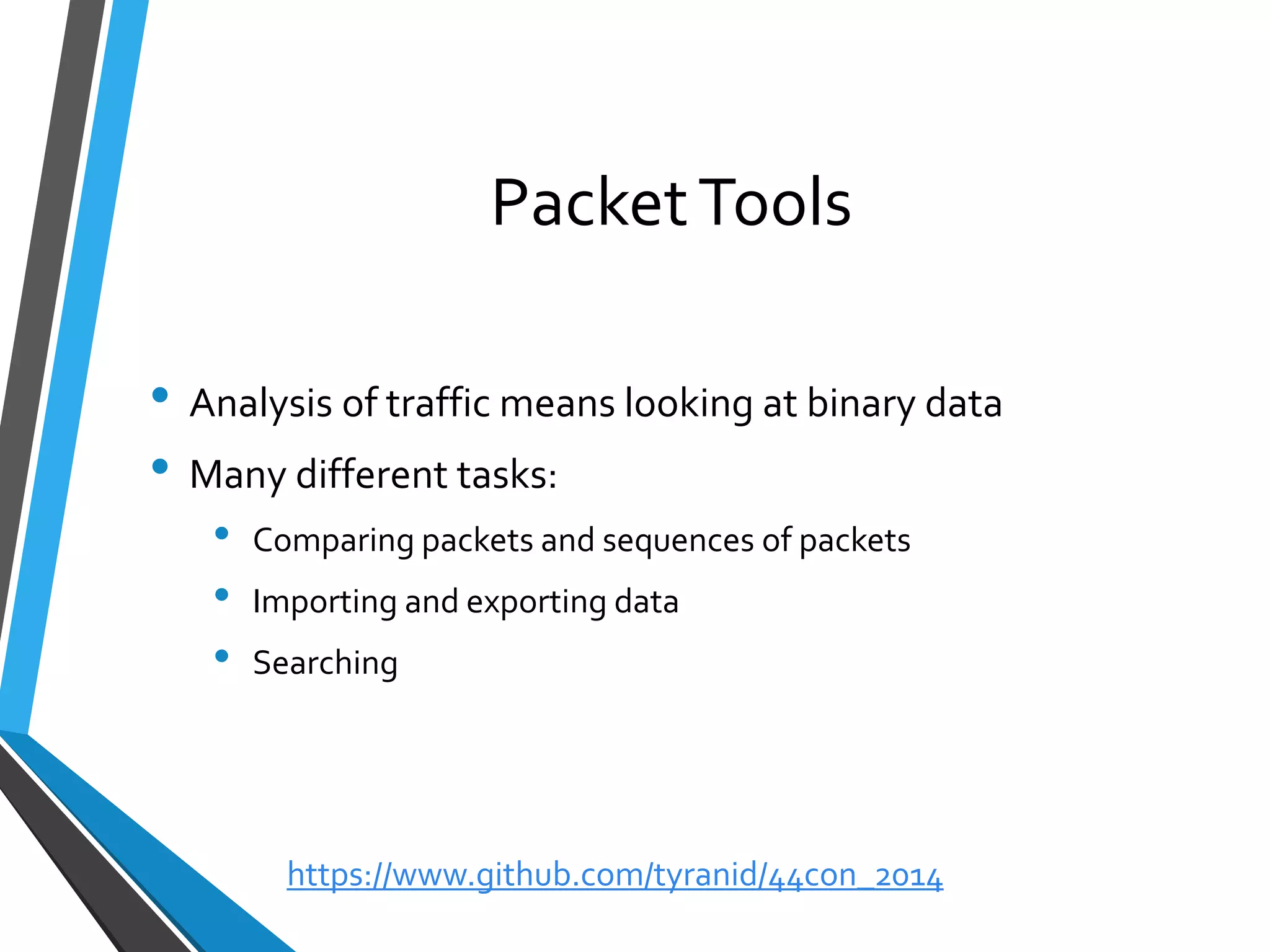 Packet Tools 
•Analysis of traffic means looking at binary data 
•Many different tasks: 
•Comparing packets and sequences of packets 
•Importing and exporting data 
•Searching 
https://www.github.com/tyranid/44con_2014 
 