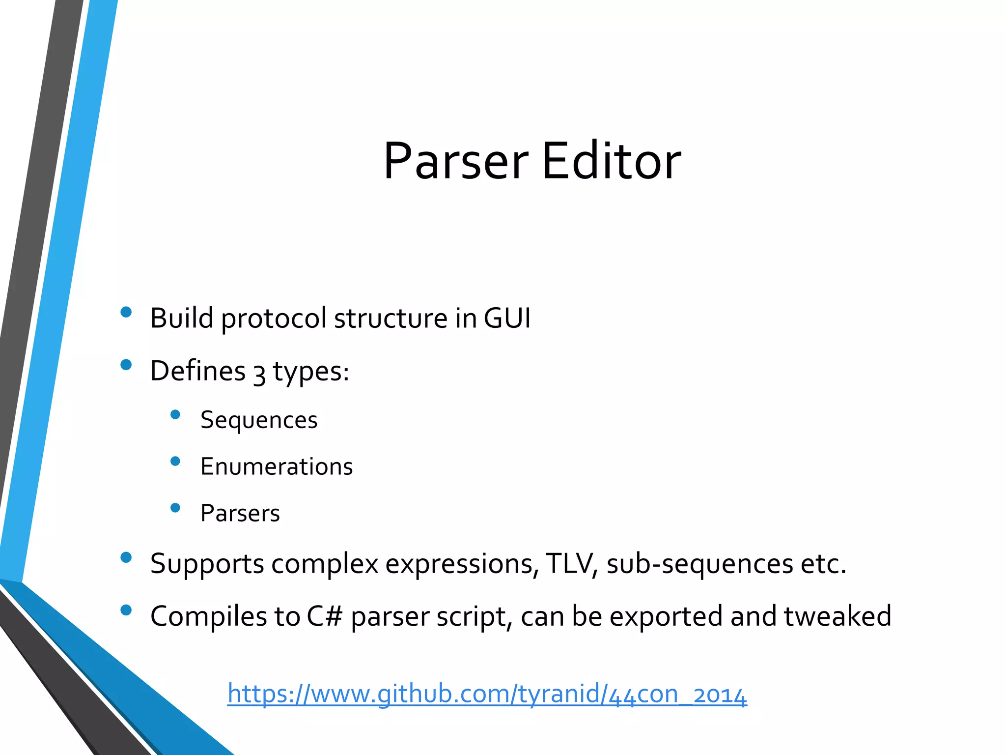 Parser Editor 
•Build protocol structure in GUI 
•Defines 3 types: 
•Sequences 
•Enumerations 
•Parsers 
•Supports complex expressions, TLV, sub-sequences etc. 
•Compiles to C# parser script, can be exported and tweaked 
https://www.github.com/tyranid/44con_2014 
 