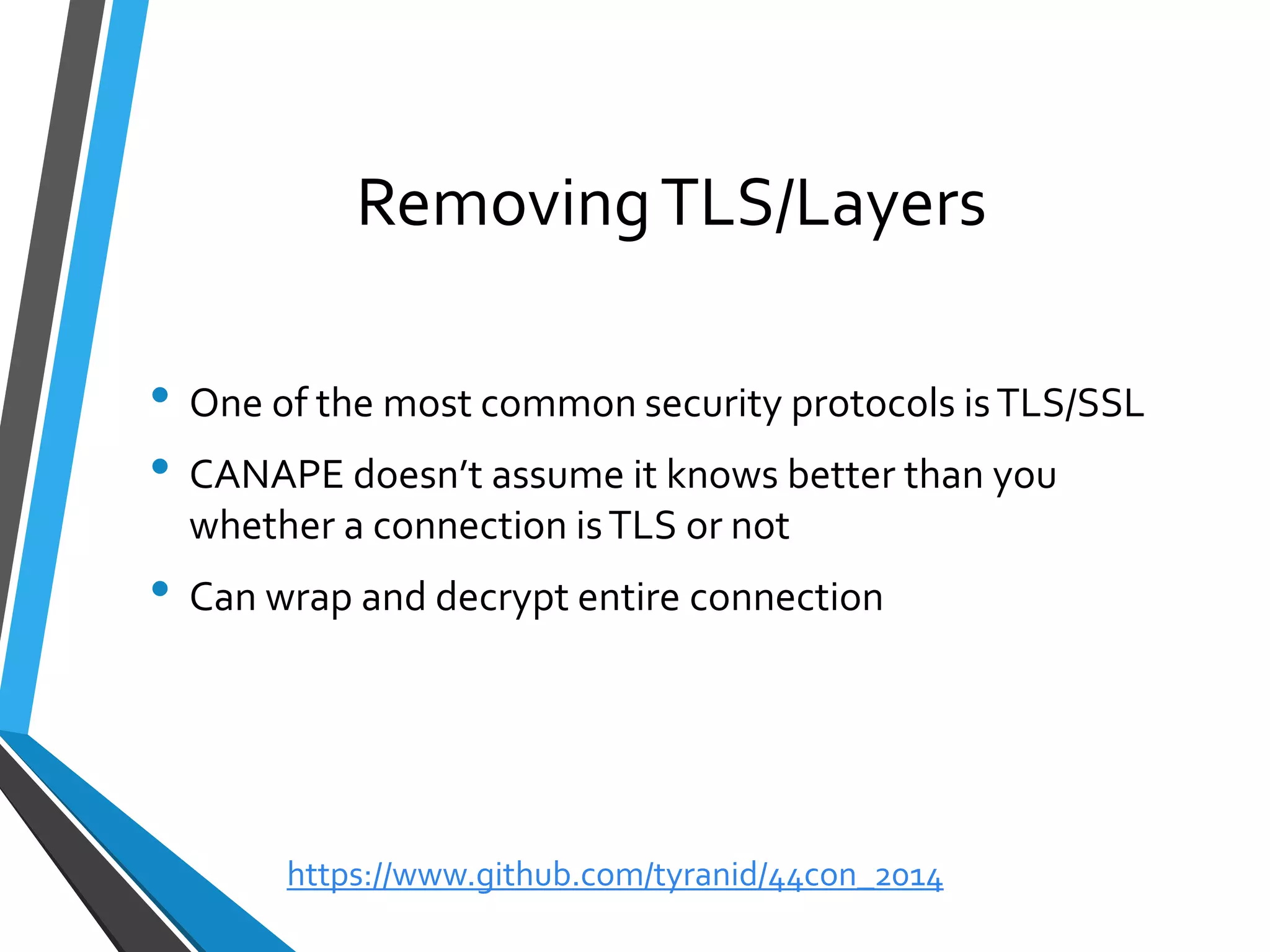 Removing TLS/Layers 
•One of the most common security protocols is TLS/SSL 
•CANAPE doesn’t assume it knows better than you whether a connection is TLS or not 
•Can wrap and decrypt entire connection 
https://www.github.com/tyranid/44con_2014 
 
