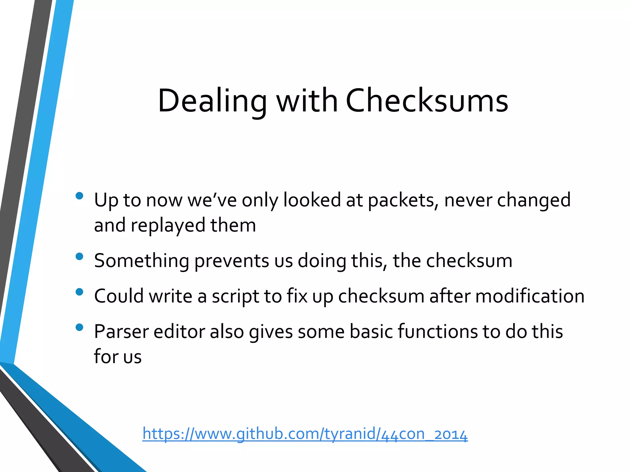 Dealing with Checksums 
•Up to now we’ve only looked at packets, never changed and replayed them 
•Something prevents us doing this, the checksum 
•Could write a script to fix up checksum after modification 
•Parser editor also gives some basic functions to do this for us 
https://www.github.com/tyranid/44con_2014 
 