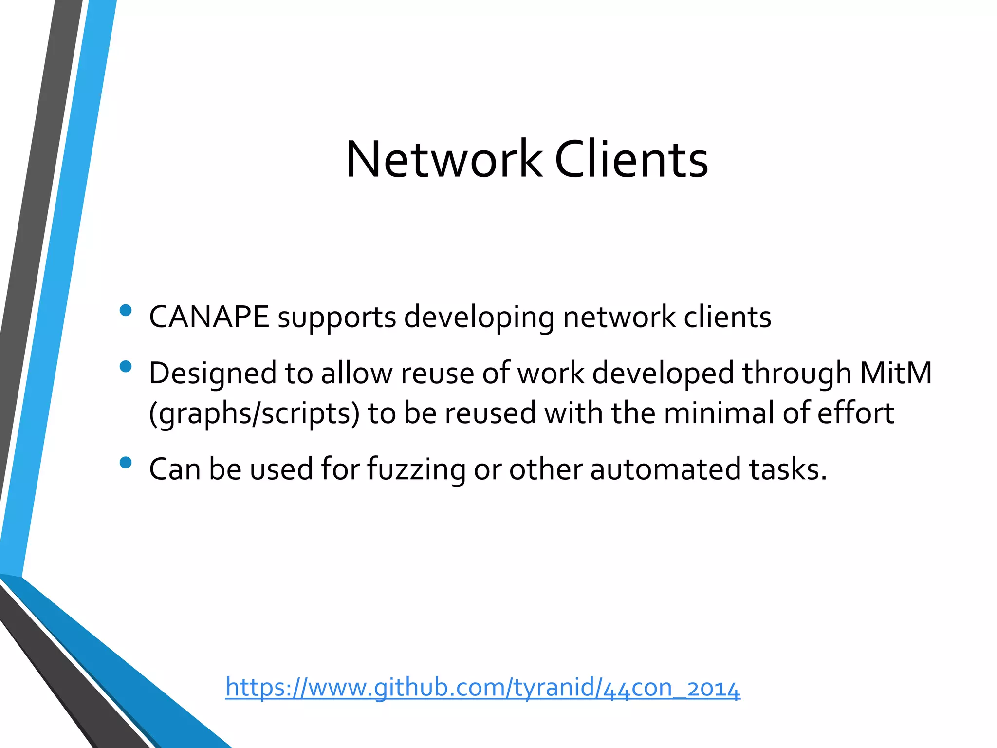 Network Clients 
•CANAPE supports developing network clients 
•Designed to allow reuse of work developed through MitM(graphs/scripts) to be reused with the minimal of effort 
•Can be used for fuzzing or other automated tasks. 
https://www.github.com/tyranid/44con_2014 
 