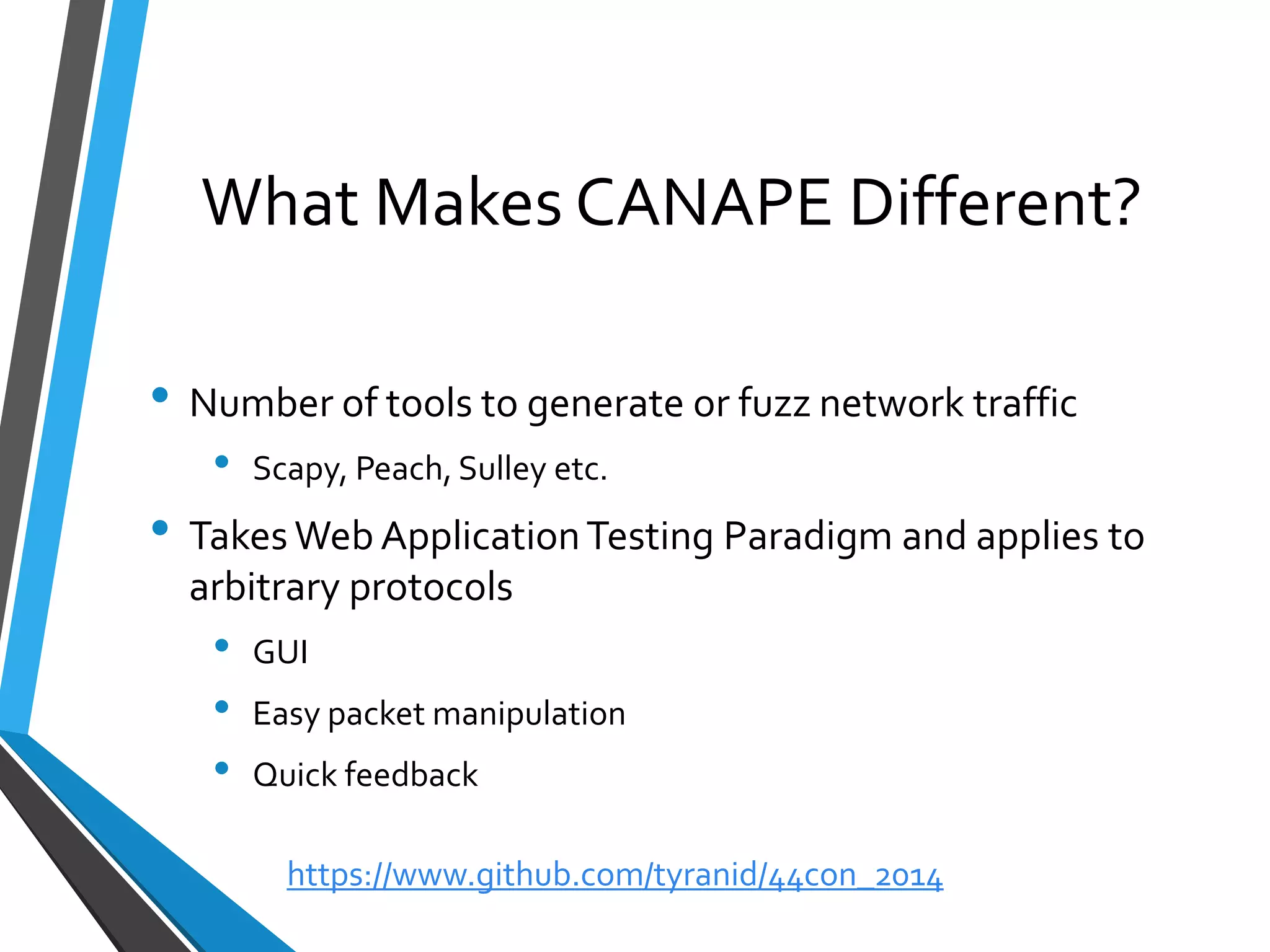 What Makes CANAPE Different? 
•Number of tools to generate or fuzz network traffic 
•Scapy, Peach, Sulleyetc. 
•Takes Web Application Testing Paradigm and applies to arbitrary protocols 
•GUI 
•Easy packet manipulation 
•Quick feedback 
https://www.github.com/tyranid/44con_2014 
 