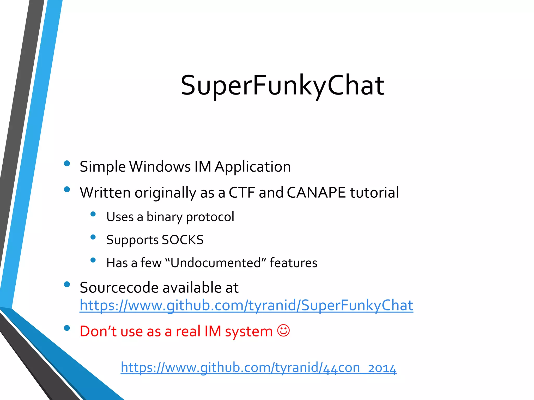 SuperFunkyChat 
•Simple Windows IM Application 
•Written originally as a CTF and CANAPE tutorial 
•Uses a binary protocol 
•Supports SOCKS 
•Has a few “Undocumented” features 
•Sourcecodeavailable at https://www.github.com/tyranid/SuperFunkyChat 
•Don’t use as a real IM system  
https://www.github.com/tyranid/44con_2014 
 