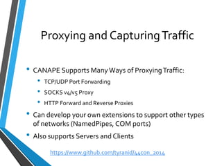 Proxying and Capturing Traffic 
•CANAPE Supports Many Ways of Proxying Traffic: 
•TCP/UDP Port Forwarding 
•SOCKS v4/v5 Proxy 
•HTTP Forward and Reverse Proxies 
•Can develop your own extensions to support other types of networks (NamedPipes, COM ports) 
•Also supports Servers and Clients 
https://www.github.com/tyranid/44con_2014 
 