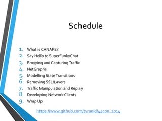 Schedule 
1.What is CANAPE? 
2.Say Hello to SuperFunkyChat 
3.Proxying and Capturing Traffic 
4.NetGraphs 
5.Modelling State Transitions 
6.Removing SSL/Layers 
7.Traffic Manipulation and Replay 
8.Developing Network Clients 
9.Wrap Up 
https://www.github.com/tyranid/44con_2014 
 