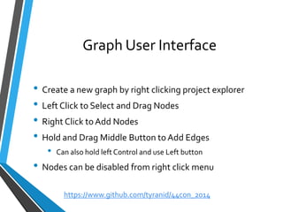 Graph User Interface 
•Create a new graph by right clicking project explorer 
•Left Click to Select and Drag Nodes 
•Right Click to Add Nodes 
•Hold and Drag Middle Button to Add Edges 
•Can also hold left Control and use Left button 
•Nodes can be disabled from right click menu 
https://www.github.com/tyranid/44con_2014 
 