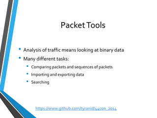 Packet Tools 
•Analysis of traffic means looking at binary data 
•Many different tasks: 
•Comparing packets and sequences of packets 
•Importing and exporting data 
•Searching 
https://www.github.com/tyranid/44con_2014 
 