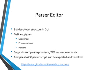 Parser Editor 
•Build protocol structure in GUI 
•Defines 3 types: 
•Sequences 
•Enumerations 
•Parsers 
•Supports complex expressions, TLV, sub-sequences etc. 
•Compiles to C# parser script, can be exported and tweaked 
https://www.github.com/tyranid/44con_2014 
 