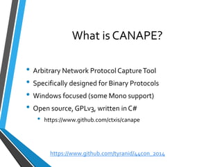 What is CANAPE? 
•Arbitrary Network Protocol Capture Tool 
•Specifically designed for Binary Protocols 
•Windows focused (some Mono support) 
•Open source, GPLv3, written in C# 
•https://www.github.com/ctxis/canape 
https://www.github.com/tyranid/44con_2014 
 
