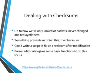 Dealing with Checksums 
•Up to now we’ve only looked at packets, never changed and replayed them 
•Something prevents us doing this, the checksum 
•Could write a script to fix up checksum after modification 
•Parser editor also gives some basic functions to do this for us 
https://www.github.com/tyranid/44con_2014 
 