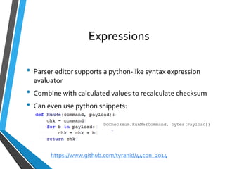 Expressions 
•Parser editor supports a python-like syntax expression evaluator 
•Combine with calculated values to recalculate checksum 
•Can even use python snippets: 
DoChecksum.RunMe(Command, bytes(Payload)) 
https://www.github.com/tyranid/44con_2014 
 