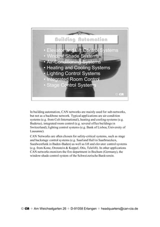 Building Automation
                        Building Automation
               ¥ Elevator and Lift Control Systems
               ¥ Window Shade Systems
               ¥ Air-Conditioning Systems
               ¥ Heating and Cooling Systems
               ¥ Lighting Control Systems
               ¥ Integrated Room Control
               ¥ Stage Control Systems
                                                                       © CiA




     In building automation, CAN networks are mainly used for sub-networks,
     but not as a backbone network. Typical applications are air-condition
     systems (e.g. from Colt International), heating and cooling systems (e.g.
     Buderus), integrated room control (e.g. several office buildings in
     Switzerland), lighting control systems (e.g. Bank of Lisboa, University of
     Lausanne).
     CAN Networks are often chosen for safety-critical systems, such as stage
     and backstage control systems (e.g. Saarland Hall in Saarbruecken,
     Suedwestfunk in Baden-Baden) as well as lift and elevator control systems
     (e.g. from Kone, Orenstein & Koppel, Otis, Telelift). In other applications
     CAN networks monitors the fire department in Bochum (Germany), the
     window-shade control system of the Schweizerische Bankverein.




© CiA x Am Weichselgarten 26 x D-91058 Erlangen x headquarters@can-cia.de
 