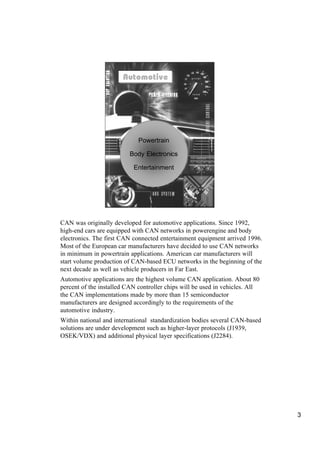 Automotive
                       Automotive




                             Powertrain

                          Body Electronics

                           Entertainment




CAN was originally developed for automotive applications. Since 1992,
high-end cars are equipped with CAN networks in powerengine and body
electronics. The first CAN connected entertainment equipment arrived 1996.
Most of the European car manufacturers have decided to use CAN networks
in minimum in powertrain applications. American car manufacturers will
start volume production of CAN-based ECU networks in the beginning of the
next decade as well as vehicle producers in Far East.
Automotive applications are the highest volume CAN application. About 80
percent of the installed CAN controller chips will be used in vehicles. All
the CAN implementations made by more than 15 semiconductor
manufacturers are designed accordingly to the requirements of the
automotive industry.
Within national and international standardization bodies several CAN-based
solutions are under development such as higher-layer protocols (J1939,
OSEK/VDX) and additional physical layer specifications (J2284).




                                                                              3
 