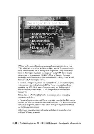 Passenger Cars and Trucks
                 Passenger Cars and Trucks


                     ¥ Engine Management
                     ¥ Body Electronics
                     ¥ Entertainment
                     ¥ Sub Bus Systems
                     ¥ Diagnostics
                     ¥ X-by-Wire
                                                                      © CiA




     CAN networks are used in powerengine applications connecting several
     ECUs (electronic control units). Daimler-Benz was the first manufacturer,
     which implemented CAN in the engine management. Today most of the
     Daimler-BenzÕs passenger cars and trucks are using CAN-based engine
     management systems running 500 kbit/s. Most of the other European
     automobile manufacturers also have implemented CAN (e.g. Audi, BMW,
     Renault, Saab, Volkswagen, Volvo).
     In addition, some passenger cars are equipped with CAN-based multiplex
     systems connecting body electronic ECUs. These networks have lower
     baudrates, e.g. 125 kbit/s. Most of same are using not the high-speed
     transceivers compliant with ISO 11898, but proprietary fault-tolerant
     transceivers.
     A third class of CAN-based networks in passenger cars is connecting
     entertainment devices.
     In Europe, all passenger cars will have to provide a standardized diagnostic
     interface. Within international standardization bodies a CAN-based solution
     is under development, so in the near future every passenger car must have
     one CAN node in minimum.
     Volkswagen is developing an automatic car test pilot system based on
     multiple CANopen networks.




© CiA x Am Weichselgarten 26 x D-91058 Erlangen x headquarters@can-cia.de
 