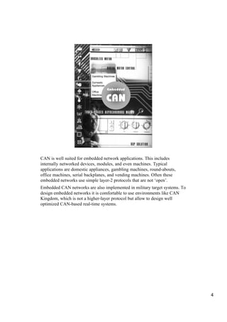 Gambling Machines

                          Domestic
                          Appliances
                                       Embedded
                          Office
                          Machines

                                       CAN




CAN is well suited for embedded network applications. This includes
internally networked devices, modules, and even machines. Typical
applications are domestic appliances, gambling machines, round-abouts,
office machines, serial backplanes, and vending machines. Often these
embedded networks use simple layer-2 protocols that are not ‘open’.
Embedded CAN networks are also implemented in military target systems. To
design embedded networks it is comfortable to use environments like CAN
Kingdom, which is not a higher-layer protocol but allow to design well
optimized CAN-based real-time systems.




                                                                            4
 