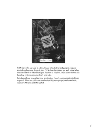 rol
                                           Cont /O
                                      ion
                                Mot b u t e d I e
                                       ri        in
                                D i s t n Mach
                                 H uma r f a c e
                                        Inte der
                                          Enco




                             Industrial
                             Industrial

CAN networks are used in a broad range of industrial and general purpose
control applications. In particular, CAN -based solutions are well suited when
motion control or other intelligent function is required. Most of the robots and
handling systems are using CAN networks.
In industrial and general purpose applications ‘open’ communication is highly
required. There are different standardized higher-layer protocols available,
such as CANopen and DeviceNet.




                                                                                   5
 