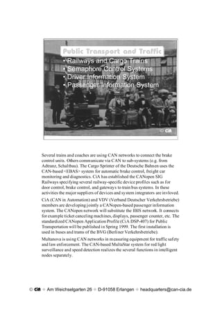 Public Transport and Traffic
                Public Transport and Traffic
                 ¥ Railways and Cargo Trains
                 ¥ Semaphore Control Systems
                 ¥ Driver Information System
                 ¥ Passenger Information System




                                                                        © CiA




     Several trains and coaches are using CAN networks to connect the brake
     control units. Others communicate via CAN to sub-systems (e.g. from
     Adtranz, Schaltbau). The Cargo Sprinter of the Deutsche Bahnen uses the
     CAN-based <EBAS> system for automatic brake control, freight car
     monitoring and diagnostics. CiA has established the CANopen SIG
     Railways specifying several railway-specific device profiles such as for
     door control, brake control, and gateways to train bus systems. In these
     activities the major suppliers of devices and system integrators are invloved.
     CiA (CAN in Automation) and VDV (Verband Deutscher Verkehrsbetriebe)
     members are developing jointly a CANopen-based passenger information
     system. The CANopen network will substitute the IBIS network. It connects
     for example ticket canceling machines, displays, passenger counter, etc. The
     standardized CANopen Application Profile (CiA DSP-407) for Public
     Transportation will be published in Spring 1999. The first installation is
     used in buses and trams of the BVG (Berliner Verkehrsbetriebe).
     Multanova is using CAN networks in measuring equipment for traffic safety
     and law enforcement. The CAN-based MultaStar system for red light
     surveillance and speed detection realizes the several functions in intelligent
     nodes separately.




© CiA x Am Weichselgarten 26 x D-91058 Erlangen x headquarters@can-cia.de
 