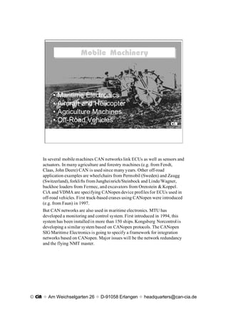 Mobile Machinery
                         Mobile Machinery




          ¥ Maritime Electronics
          ¥ Aircraft and Helicopter
          ¥ Agriculture Machines
          ¥ Off-Road Vehicles                                        © CiA




     In several mobile machines CAN networks link ECUs as well as sensors and
     actuators. In many agriculture and forestry machines (e.g. from Fendt,
     Claas, John Deere) CAN is used since many years. Other off-road
     application examples are wheelchairs from Permobil (Sweden) and Zaugg
     (Switzerland), forklifts from Jungheinrich/Steinbock and Linde/Wagner,
     backhoe loaders from Fermec, and excavators from Orenstein & Koppel.
     CiA and VDMA are specifying CANopen device profiles for ECUs used in
     off-road vehicles. First truck-based cranes using CANopen were introduced
     (e.g. from Faun) in 1997.
     But CAN networks are also used in maritime electronics. MTU has
     developed a monitoring and control system. First introduced in 1994, this
     system has been installed in more than 150 ships. Kongsberg Norcontrol is
     developing a similar system based on CANopen protocols. The CANopen
     SIG Maritime Electronics is going to specify a framework for integration
     networks based on CANopen. Major issues will be the network redundancy
     and the flying NMT master.




© CiA x Am Weichselgarten 26 x D-91058 Erlangen x headquarters@can-cia.de
 