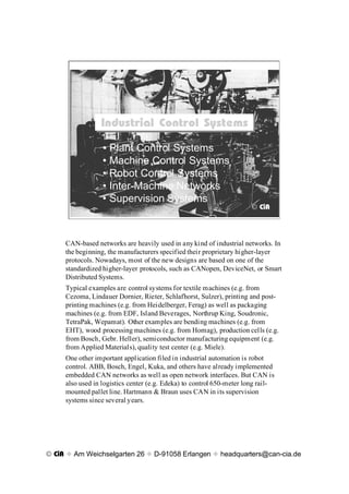 Industrial Control Systems
                 Industrial Control Systems
                  ¥ Plant Control Systems
                  ¥ Machine Control Systems
                  ¥ Robot Control Systems
                  ¥ Inter-Machine Networks
                  ¥ Supervision Systems
                                                                      © CiA




     CAN-based networks are heavily used in any kind of industrial networks. In
     the beginning, the manufacturers specified their proprietary higher-layer
     protocols. Nowadays, most of the new designs are based on one of the
     standardized higher-layer protocols, such as CANopen, DeviceNet, or Smart
     Distributed Systems.
     Typical examples are control systems for textile machines (e.g. from
     Cezoma, Lindauer Dornier, Rieter, Schlafhorst, Sulzer), printing and post-
     printing machines (e.g. from Heidelberger, Ferag) as well as packaging
     machines (e.g. from EDF, Island Beverages, Northrup King, Soudronic,
     TetraPak, Wepamat). Other examples are bending machines (e.g. from
     EHT), wood processing machines (e.g. from Homag), production cells (e.g.
     from Bosch, Gebr. Heller), semiconductor manufacturing equipment (e.g.
     from Applied Materials), quality test center (e.g. Miele).
     One other important application filed in industrial automation is robot
     control. ABB, Bosch, Engel, Kuka, and others have already implemented
     embedded CAN networks as well as open network interfaces. But CAN is
     also used in logistics center (e.g. Edeka) to control 650-meter long rail-
     mounted pallet line. Hartmann & Braun uses CAN in its supervision
     systems since several years.




© CiA x Am Weichselgarten 26 x D-91058 Erlangen x headquarters@can-cia.de
 