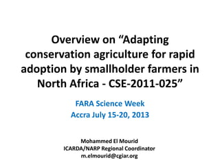 Overview on “Adapting
conservation agriculture for rapid
adoption by smallholder farmers in
North Africa - CSE-2011-025”
FARA Science Week
Accra July 15-20, 2013
Mohammed El Mourid
ICARDA/NARP Regional Coordinator
m.elmourid@cgiar.org
 
