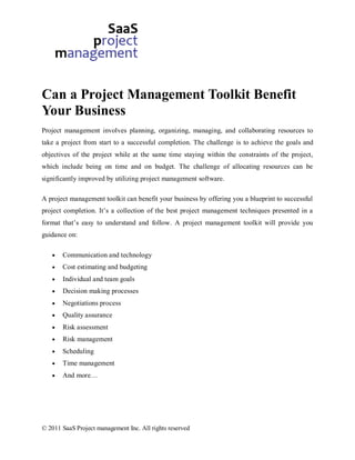 Can a Project Management Toolkit Benefit
Your Business
Project management involves planning, organizing, managing, and collaborating resources to
take a project from start to a successful completion. The challenge is to achieve the goals and
objectives of the project while at the same time staying within the constraints of the project,
which include being on time and on budget. The challenge of allocating resources can be
significantly improved by utilizing project management software.

A project management toolkit can benefit your business by offering you a blueprint to successful
project completion. It’s a collection of the best project management techniques presented in a
format that’s easy to understand and follow. A project management toolkit will provide you
guidance on:

       Communication and technology
       Cost estimating and budgeting
       Individual and team goals
       Decision making processes
       Negotiations process
       Quality assurance
       Risk assessment
       Risk management
       Scheduling
       Time management
       And more…




© 2011 SaaS Project management Inc. All rights reserved
 