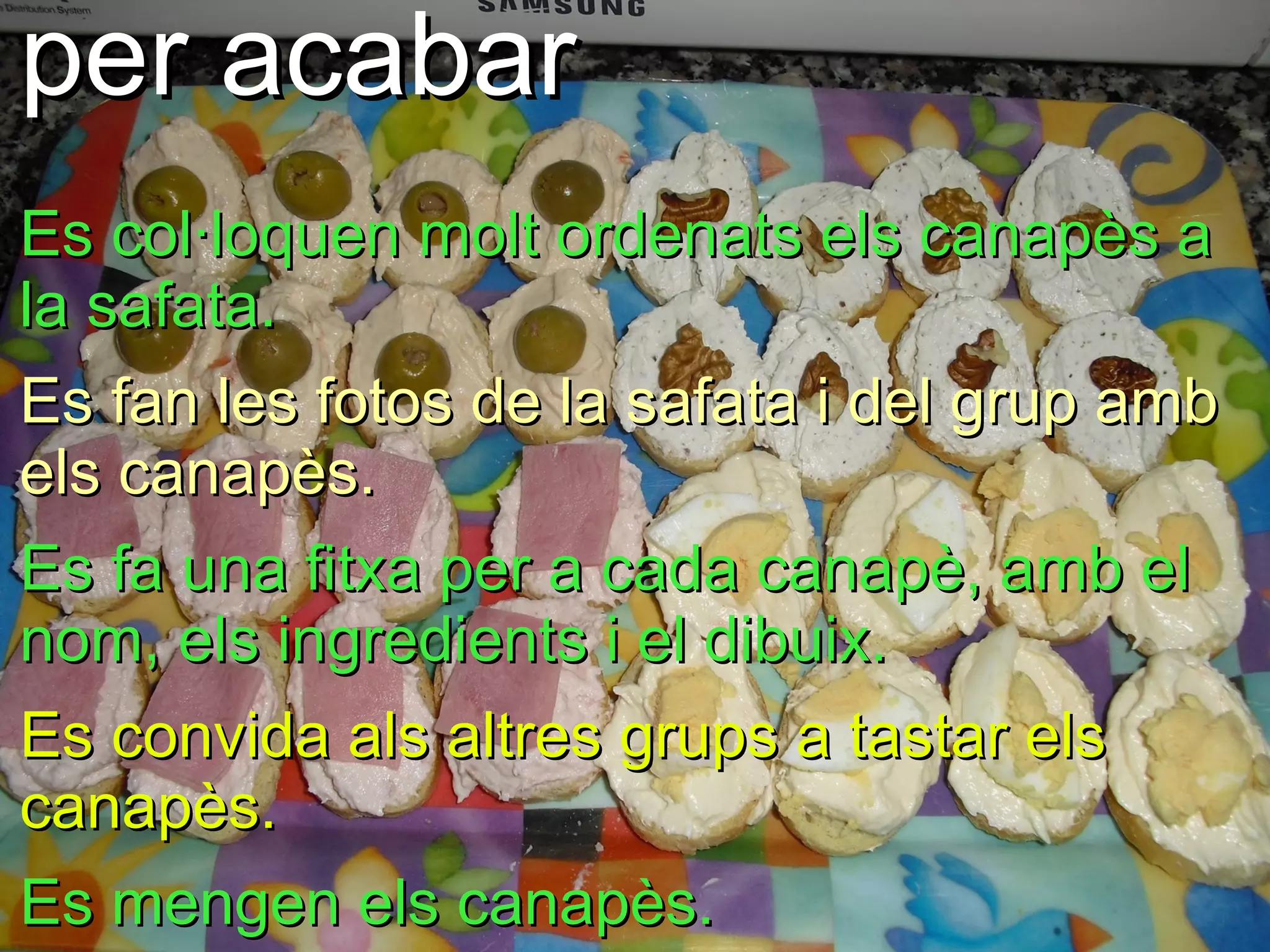per acabar
Es col·loquen molt ordenats els canapès a
la safata.
Es fan les fotos de la safata i del grup amb
els canapès.
Es fa una fitxa per a cada canapè, amb el
nom, els ingredients i el dibuix.
Es convida als altres grups a tastar els
canapès.
Es mengen els canapès.
 