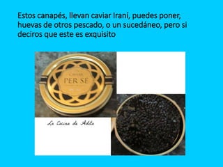Estos canapés, llevan caviar Iraní, puedes poner,
huevas de otros pescado, o un sucedáneo, pero si
deciros que este es exquisito
 