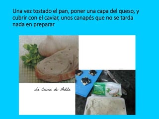 Una vez tostado el pan, poner una capa del queso, y
cubrir con el caviar, unos canapés que no se tarda
nada en preparar
 