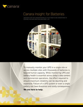 CANARAINSIGHTFORBATTERIES|DATASHEET
Canara Insight for Batteries
UNCOVER A BETTER UNDERSTANDING OF YOUR ASSETS AND OPERATIONS TO
PREVENT FAILURES AND PROLONG ASSET LIFE
To manually monitor your UPS in a single site or
across multiple sites with thousands of batteries is
beyond human capacity. While monitoring UPS and
battery health is essential across today’s data centers
and commercial operations, the effort required to
ensure maximum reliability can be daunting and
expensive. Failure of a UPS system or even a single
battery can have disastrous and costly consequences.
We are here to help.
 