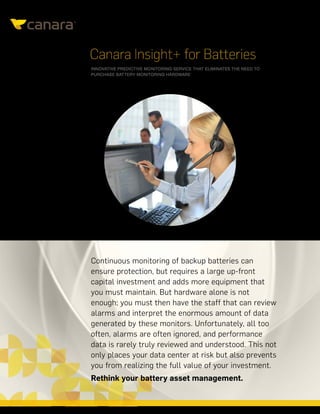 CANARAINSIGHT+FORBATTERIES|DATASHEET
Canara Insight+ for Batteries
INNOVATIVE PREDICTIVE MONITORING SERVICE THAT ELIMINATES THE NEED TO
PURCHASE BATTERY MONITORING HARDWARE
Continuous monitoring of backup batteries can
ensure protection, but requires a large up-front
capital investment and adds more equipment that
you must maintain. But hardware alone is not
enough; you must then have the staff that can review
alarms and interpret the enormous amount of data
generated by these monitors. Unfortunately, all too
often, alarms are often ignored, and performance
data is rarely truly reviewed and understood. This not
only places your data center at risk but also prevents
you from realizing the full value of your investment.
Rethink your battery asset management.
 