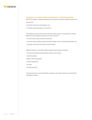 CANARA | PAGE 04
Importance of a robust battery maintenance / monitoring program
Best Practice battery maintenance/inspection and monitoring on stationary batteries requires two
key elements.
1) Quarterly maintenance and inspection, and
2) A weekly monitoring program (at a minimum)
The reliability of any UPS system will be impaired if either program is compromised or omitted.
Maintenance and inspection programs must require personnel:
• To ensure proper torque of external connections
• To discover signs of battery swelling, electrolyte leakage, corrosion and/or bacterial growth, etc.
• To provide a crosscheck and review of monitoring data
Weekly monitoring or more often provides predictive failure analysis by trending:
• Unit internal and battery interconnection resistance (ohmic value)
• Unit/string voltage
• Battery internal temperature
• Ambient temperature
• AC ripple
• UPS discharge data
This paper focuses on one element/benefit of weekly or more often monitoring in preventing SIR
related power outages.
 
