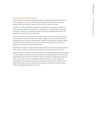 SUDDENIMPEDANCERISE|WHITEPAPER
Canara Recommended Practices
Canara recommends that stationary batteries should be investigated when the battery monitoring
system indicates an ohmic rise of 15% (maintenance threshold) of the initial ohmic values and
replaced when they exceed 20% (replacement threshold) of the initial ohmic values.
The decision to replace a battery should always be independently confirmed by conducting a unit
level performance capacity test. Never perform a capacity test on any battery that is suspected of
being open or shorted. The discharge test should be conducted by qualified personnel as per the
manufacturer’s specification for pass/fail criteria.
Basing measurements on the delta between the initial ohmic value and the current ohmic value is a
critical element of string life. The initial ohmic value of a battery can vary from the manufacturer’s
specification by up to 20% with no observed affect in battery life or performance. Therefore a battery
specified with an internal ohmic value of 2.25mΩ can have an initial range from 2.3-2.7mΩ. The
replacement threshold can vary from 2.875-3.375mΩ.
Note: Changes in temperature and/or changes in test equipment, impact measured values significantly.
Always ensure that the same, calibrated testing device is used through the life of a given battery.
Replacing batteries at an artificial “standard” threshold can be costly. Replacing batteries prematurely
in a string impacts the life of the string. One key criterion for string replacement is that the string be
replaced when 25% (maximum) of the batteries have been replaced. As a battery ages, the internal
ohmic value normally rises. Each new battery introduced into a string has a lower impedance/
resistance than the surrounding batteries due to their age. Introduce enough new batteries into the
string and the string can become imbalanced, overcharging some batteries while undercharging
others, accelerating the aging of the entire string.
 