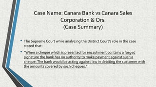 Case Name: Canara Bank vs Canara Sales
Corporation & Ors.
(Case Summary)
• The Supreme Court while analyzing the District Court’s role in the case
stated that:
• “When a cheque which is presented for encashment contains a forged
signature the bank has no authority to make payment against such a
cheque.The bank would be acting against law in debiting the customer with
the amounts covered by such cheques.”
 