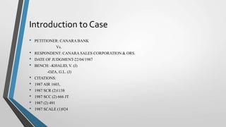 Introduction to Case
• PETITIONER: CANARA BANK
Vs.
• RESPONDENT: CANARA SALES CORPORATION & ORS.
• DATE OF JUDGMENT-22/04/1987
• BENCH: -KHALID, V. (J)
-OZA, G.L. (J)
• CITATIONS:
• 1987 AIR 1603,
• 1987 SCR (2)1138
• 1987 SCC (2) 666 JT
• 1987 (2) 491
• 1987 SCALE (1)924
 