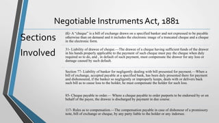 Negotiable Instruments Act, 1881
Sections
Involved
(6)- A “cheque” is a bill of exchange drawn on a specified banker and not expressed to be payable
otherwise than on demand and it includes the electronic image of a truncated cheque and a cheque
in the electronic form.
31- Liability of drawee of cheque.—The drawee of a cheque having sufficient funds of the drawer
in his hands properly applicable to the payment of such cheque must pay the cheque when duly
required so to do, and , in default of such payment, must compensate the drawer for any loss or
damage caused by such default.
Section 77- Liability of banker for negligently dealing with bill presented for payment.—When a
bill of exchange, accepted payable at a specified bank, has been duly presented there for payment
and dishonoured, if the banker so negligently or improperly keeps, deals with or delivers back
such bill as to cause loss to the holder, he must compensate the holder for such loss.
85- Cheque payable to order.— Where a cheque payable to order purports to be endorsed by or on
behalf of the payee, the drawee is discharged by payment in due course.
117- Rules as to compensation.—The compensation payable in case of dishonour of a promissory
note, bill of exchange or cheque, by any party liable to the holder or any indorsee.
 