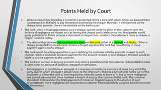 Points Held by Court
1. When a cheque duly signed by a customer is presented before a bank with whom he has an account there
is a mandate on the bank to pay the amount covered by the cheque. However. if the signature on the
cheque is not genuine. there is no mandate on the bank to pay.
• The bank. when it makes payment on such a cheque, cannot resist the claim of the customer with the
defense of negligence on his part such as leaving the cheque book carelessly so that third parties would
easily get hold of it.This is because a document in cheque form. on which the customer’s name as drawer is
forged. is a mere nullity.
2. The relationship between the customer of a bank and the bank is that of a creditor and debtor.-When a
cheque presented for encashment contains a forged signature the bank has no authority to make
payment against such a cheque.
• The bank would be acting against law 1140 in debiting the customer with the amounts covered by such
cheques.When a customer demands payment for the amount covered by such cheques, the bank would be
liable to pay the payment to the customer.
• The bank can succeed in denying payment only when it establishes that the customer is disentitled to make
a claim either on account of adoption, estoppel or ratification.
3. For negligence to constitute an estoppel. it is necessary to imply the existence of some duty which the
party against whom estoppel is alleged owes to the other party.There is a duty of sorts on the part of the
customer to inform the bank of the irregularities when he comes to know of it. But by mere negligence.
one cannot presume that there has been a breach of duty by the customer to the bank.The customer
should not by his conduct facilitate payment of money on forged cheques. In the absence of such
circumstances. mere negligence will not prevent a customer from successfully suing the bank for recovery
of the amount.
 