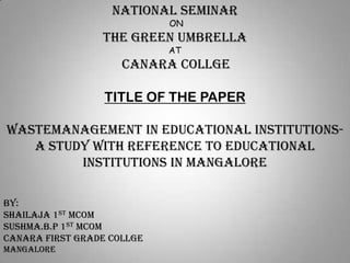 NATIONAL SEMINAR
ON

THE GREEN UMBRELLA
AT

CANARA COLLGE
TITLE OF THE PAPER
WASTEMANAGEMENT IN EDUCATIONAL INSTITUTIONSA STUDY WITH REFERENCE TO EDUCATIONAL
INSTITUTIONS IN MANGALORE
BY:
SHAILAJA 1ST MCOM
SUSHMA.B.P 1ST MCOM
CANARA FIRST GRADE COLLGE
MANGALORE

 