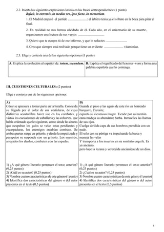 4
2.2. Inserta las siguientes expresiones latinas en las frases correspondientes: (1 punto)
deficit, in extremis, in medias res, ipso facto, in memoriam.
1. El Madrid empató el partido .......................: el árbitro tenía ya el silbato en la boca para pitar el
final.
2. En realidad no nos hemos olvidado de él. Cada año, en el aniversario de su muerte,
organizamos una lectura de sus versos ...............................
3. Quiero que te ocupes tú de ese informe, y que lo redactes ..........................
4. Creo que siempre está resfriado porque tiene un evidente ........................ vitamínico.
2.3. Elige y contesta una de las siguientes opciones (1 punto):
A.
.
.
. Explica la evolución al español de: totum, secundum. B. Explica el significado del lexema –voro yforma una
palabra española que lo contenga.
III. CUESTIONES CULTURALES: (2 puntos)
Elige y contesta una de las siguientes opciones:
A)
César se apresura a tomar parte en la batalla. Conocida
su llegada por el color de sus vestiduras, de cuyo
distintivo acostumbra hacer uso en los combates, y
vistos los escuadrones de caballería y las cohortes, que
había ordenado que le siguieran, como desde las alturas
que ocupaban los galos se veían estas pendientes y
escarpaduras, los enemigos entablan combate. De
ambas partes surge un griterío, y desde la empalizada y
parapetos se responde con un griterío. Los nuestros,
arrojados los dardos, combaten con las espadas.
1) ¿A qué género literario pertenece el texto anterior?
(0,25 puntos)
2) ¿Cuál es su autor? (0,25 puntos)
3) Nombra cuatro características deestegénero (1 punto)
4) Identifica dos características del género o del autor
presentes en el texto (0,5 puntos)
B)
Guarda el paso y las aguas de este río un horrendo
barquero, Caronte;
espanta su escamosa mugre. Tiende por su mentón
cana madeja su abundante barba. Inmóviles las llamas
de sus ojos.
Cuelga sórdida capa de sus hombros prendida con un
nudo.
Él solo con su pértiga va impulsando la barca y
maneja las velas
Y transporta a los muertos en su sombrío esquife. Es
ya anciano,
pero luce la lozana y verdecida ancianidad de un dios.
1) ¿A qué género literario pertenece el texto anterior?
(0,25 puntos)
2) ¿Cuál es su autor? (0,25 puntos)
3) Nombra cuatro características de este género (1 punto)
4) Identifica dos características del género o del autor
presentes en el texto (0,5 puntos)
 