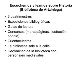 Escuchemos y leamos sobre Historia
(Biblioteca de Artziniega)
•
•
•
•

3 cuatrimestres
Exposiciones bibliográficas
Guías de lectura
Concursos (marcapáginas, ilustración,
poesía)
• Cuentacuentos
• La biblioteca sale a la calle
• Decoración de la biblioteca con
personajes medievales

 