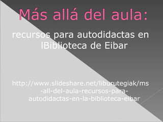 recursos para autodidactas en
lBiblioteca de Eibar

http://www.slideshare.net/liburutegiak/ms
-all-del-aula-recursos-paraautodidactas-en-la-biblioteca-eibar

 