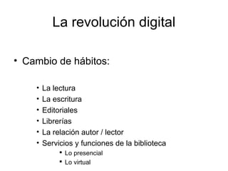 La revolución digital
• Cambio de hábitos:
•
•
•
•
•
•

La lectura
La escritura
Editoriales
Librerías
La relación autor / lector
Servicios y funciones de la biblioteca
 Lo presencial
 Lo virtual

 