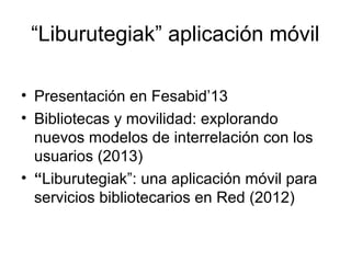 “Liburutegiak” aplicación móvil
• Presentación en Fesabid’13
• Bibliotecas y movilidad: explorando
nuevos modelos de interrelación con los
usuarios (2013)
• “Liburutegiak”: una aplicación móvil para
servicios bibliotecarios en Red (2012)

 