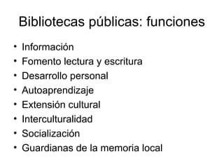 Bibliotecas públicas: funciones
•
•
•
•
•
•
•
•

Información
Fomento lectura y escritura
Desarrollo personal
Autoaprendizaje
Extensión cultural
Interculturalidad
Socialización
Guardianas de la memoria local

 