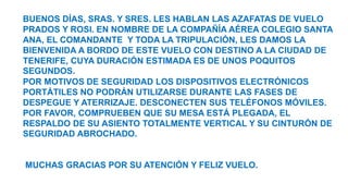 BUENOS DÍAS, SRAS. Y SRES. LES HABLAN LAS AZAFATAS DE VUELO
PRADOS Y ROSI. EN NOMBRE DE LA COMPAÑÍA AÉREA COLEGIO SANTA
ANA, EL COMANDANTE Y TODA LA TRIPULACIÓN, LES DAMOS LA
BIENVENIDA A BORDO DE ESTE VUELO CON DESTINO A LA CIUDAD DE
TENERIFE, CUYA DURACIÓN ESTIMADA ES DE UNOS POQUITOS
SEGUNDOS.
POR MOTIVOS DE SEGURIDAD LOS DISPOSITIVOS ELECTRÓNICOS
PORTÁTILES NO PODRÁN UTILIZARSE DURANTE LAS FASES DE
DESPEGUE Y ATERRIZAJE. DESCONECTEN SUS TELÉFONOS MÓVILES.
POR FAVOR, COMPRUEBEN QUE SU MESA ESTÁ PLEGADA, EL
RESPALDO DE SU ASIENTO TOTALMENTE VERTICAL Y SU CINTURÓN DE
SEGURIDAD ABROCHADO.
MUCHAS GRACIAS POR SU ATENCIÓN Y FELIZ VUELO.
 