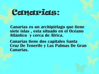 Canarias:
Canarias es un archipiélago que tiene
siete islas , esta situado en el Océano
Atlántico y cerca de África.
Canarias tiene dos capitales Santa
Cruz De Tenerife y Las Palmas De Gran
Canarias.

 
