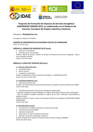 Programa de Formación de Empresas de Servicios Energéticos 
     COMUNIDAD CANARIA 2012, en colaboración con el Gobierno de 
         Canarias, Consejería de Empleo, Industria y Comercio. 
 
Estructura ‐ Modalidad On Line 
 
El programa se divide en 6 módulos: 
 
MANEJO DE HERRAMIENTAS PLATAFORMA VIRTUAL DE FORMACIÓN  
Fecha: 14 y 15 de mayo  
 
MÓDULO 1: MODELO DE NEGOCIO ESE (5 horas) 
    • Definición, antecedentes 
    • Situación actual, casos de éxito 
    Profesor:  Alberto  de  Sanctis,  Profesor  de  Gestión  de  Empresas  de  Servicios  Energéticos    (EOI)  y 
    Socio Fundador de ANESE 
    Fechas: 16 y 17 de mayo  
     
MÓDULO 2: ASPECTOS TÉCNICOS (20 horas) 
 
    2.1 TIPOS DE PROYECTOS (10h) 
    • Alumbrado público 
    • Sector Terciario 
    • Instalaciones Industriales. 
    Profesor: Ángel Martín, Director de Servicios Energéticos – VALORIZA FACILITIES. 
    Fechas: 18, 21,22 y 23 de mayo 
     
    2.2 AUDITORÍA ENERGÉTICA (5h)  
    • Aspectos Normativos (2h) 
    Profesor: Juan Manuel García, Responsable de Eficiencia Energética, División de Desarrollo, AENOR 
    Fecha: 24 de mayo 
     
    • Procedimiento‐Aspectos Técnicos de la Auditoría Energética (3h) 
    ‐ Auditorías energéticas y particularidades en el negocio de los SSEE. Relación coste‐incertidumbre 
    ‐  Tipos  de  auditoría  energética  aplicables  al  negocio  de  las  ESEs.  Contenidos  imprescindibles  y 
    aspectos críticos. 
    Profesor: Guillermo Escobar, Director de Proyectos de Eficiencia Energética, GAS NATURAL FENOSA 
    ENGINEERING 
    Fecha: 25 de mayo 
     
    2.3 METODOLOGÍA EVO (5h) 
    • Introducción a la medida y verificación de ahorros de energía 
    • Principios del protocolo IPMVP 
    • Opciones de aplicación 
    • Desarrollo de un plan de medida y verificación 
    • Ejemplos: Iluminación, edificación, Industrial 
    Profesor: David Pocero, Director de Proyectos, Oficina Técnica Energía, FERROSER. 
    Fecha: 28 y 29 de mayo 
 
