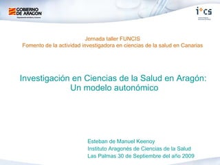 Investigación en Ciencias de la Salud en Aragón:  Un modelo autonómico Esteban de Manuel Keenoy Instituto Aragonés de Ciencias de la Salud Las Palmas 30 de Septiembre del año 2009  Jornada taller FUNCIS Fomento de la actividad investigadora en ciencias de la salud en Canarias 