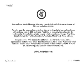22gradosmedia.com Partner de
Herramienta de dashboards, informes y control de objetivos para mejorar el
ROI en marketing digital.
Permite guardar y consolidar métricas de marketing digital con aplicaciones
diferentes y más de 200 métricas. Posibilita el control y la evaluación del
rendimiento de marketing digital en una sola herramienta. Google Analytics,
Google Adwords, Twitter, Facebook, Youtube, Moz (Free), Alexa y Bit.ly.
Integra nuevos KPIs Especiales obtenidos mediante la realización de
operaciones matemáticas entre distintas métricas, tales como Audiencia Total
en Social Media, Coste Ponderado del Tráfico de Social Media, ROAS (Return
on Advertising), ROI (Return on Investiment), etc.
www.welovroi.com
 