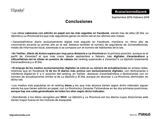 22gradosmedia.com Partner de
Septiembre 2015-Febrero 2016
• Las cinco cabeceras con edición en papel son las más seguidas en Facebook, siendo tres de ellas (El Día, La
Opinión y La Provincia) los que más seguidores ganan en dicha red en los últimos seis meses.
• CanariasEnHora, diario exclusivamente digital más seguido en Facebook, mantiene un ritmo alto de
crecimiento durante su primer año en la red. Destaca también el número de seguidores de GomeraNoticias,
medio de información local, sobretodo si se compara con el número de habitantes de la isla.
• En Twitter, Diario de Avisos supera por muy poca distancia a La Provincia en la primera posición, aunque es el
perfil de Canarias7 el que más crece desde septiembre a febrero. Los digitales CanariasAhora y
UDLasPalmas.net se sitúan en puestos de cabeza del ranking superando a Canarias7 o La Opinión (solamente
CanariasAhora) y a El Día.
• El empuje de los medios exclusivamentes digitales se nota en su número de actualizaciones en ambas redes,
mientras que en Facebook 12 de los 15 diarios más activos son exclusivamente digitales, con Noticanarias o
InfoNorte Digital en 2º y 4º posición del ranking, en Twitter destacan CanariasEnHora o Noticanarias, con un
número de actualizaciones similar al de La Opinión y El Día, aunque sin alcanzar a La Provincia, dominador en
dicha red.
• Los medios más populares en el ranking Alexa y los que más alcance tienen según dicho indicador siguen
siendo los que tienen edición en papel, con La Provincia y Canarias 7 sitúandose en las dos primeras posiciones,
aunque hay una caída generalizada de todos los sites según dicho indicador.
• Atendiendo a los datos recogidos por MOZ, La Opinión y La Provincia son los diarios cuyas direcciones web
tienen mayor fuerza en los motores de búsqueda.
Conclusiones
 